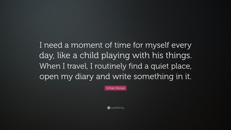 Orhan Pamuk Quote: “I need a moment of time for myself every day, like a child playing with his things. When I travel, I routinely find a quiet place, open my diary and write something in it.”