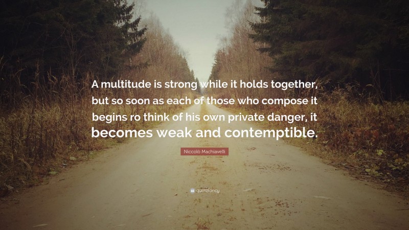 Niccolò Machiavelli Quote: “A multitude is strong while it holds together, but so soon as each of those who compose it begins ro think of his own private danger, it becomes weak and contemptible.”