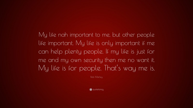 Bob Marley Quote: “My life nah important to me, but other people life important. My life is only important if me can help plenty people. If my life is just for me and my own security then me no want it. My life is for people. That’s way me is.”