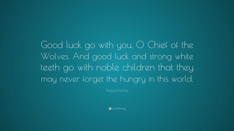 Rudyard Kipling Quote: “Good luck go with you, O Chief of the Wolves. And good luck and strong white teeth go with noble children that they may never forget the hungry in this world.”
