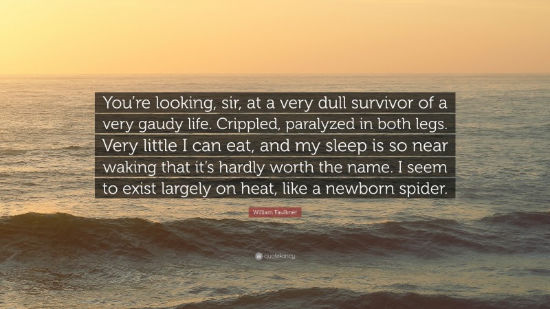 William Faulkner Quote: “You’re looking, sir, at a very dull survivor of a very gaudy life. Crippled, paralyzed in both legs. Very little I can eat, and my sleep is so near waking that it’s hardly worth the name. I seem to exist largely on heat, like a newborn spider.”