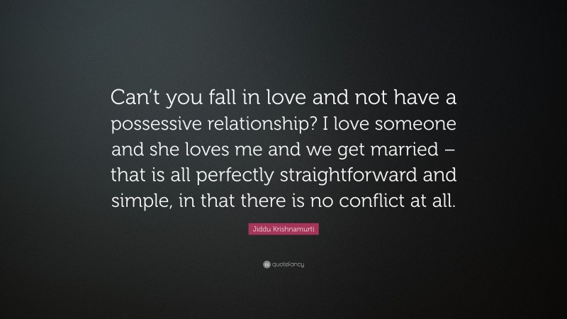 Jiddu Krishnamurti Quote: “Can’t you fall in love and not have a possessive relationship? I love someone and she loves me and we get married – that is all perfectly straightforward and simple, in that there is no conflict at all.”