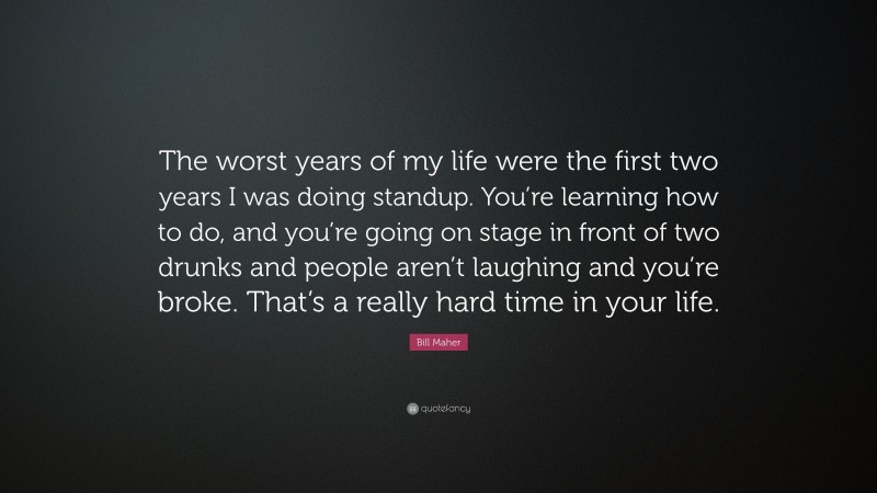 Bill Maher Quote: “The worst years of my life were the first two years I was doing standup. You’re learning how to do, and you’re going on stage in front of two drunks and people aren’t laughing and you’re broke. That’s a really hard time in your life.”