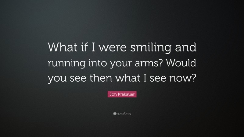 Jon Krakauer Quote: “What if I were smiling and running into your arms? Would you see then what I see now?”