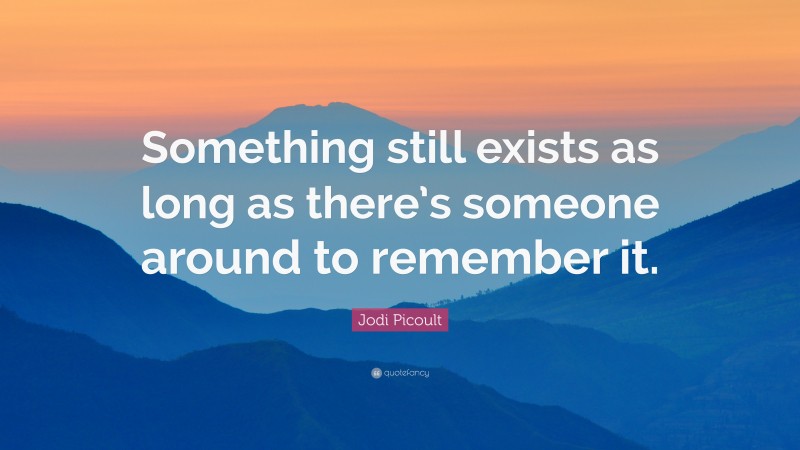 Jodi Picoult Quote: “Something still exists as long as there’s someone around to remember it.”