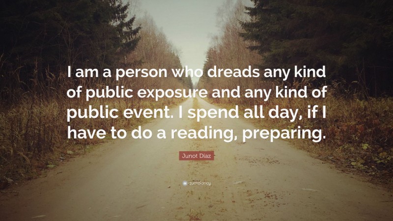 Junot Díaz Quote: “I am a person who dreads any kind of public exposure and any kind of public event. I spend all day, if I have to do a reading, preparing.”
