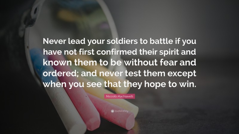 Niccolò Machiavelli Quote: “Never lead your soldiers to battle if you have not first confirmed their spirit and known them to be without fear and ordered; and never test them except when you see that they hope to win.”