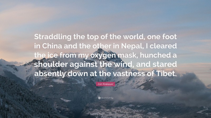 Jon Krakauer Quote: “Straddling the top of the world, one foot in China and the other in Nepal, I cleared the ice from my oxygen mask, hunched a shoulder against the wind, and stared absently down at the vastness of Tibet.”