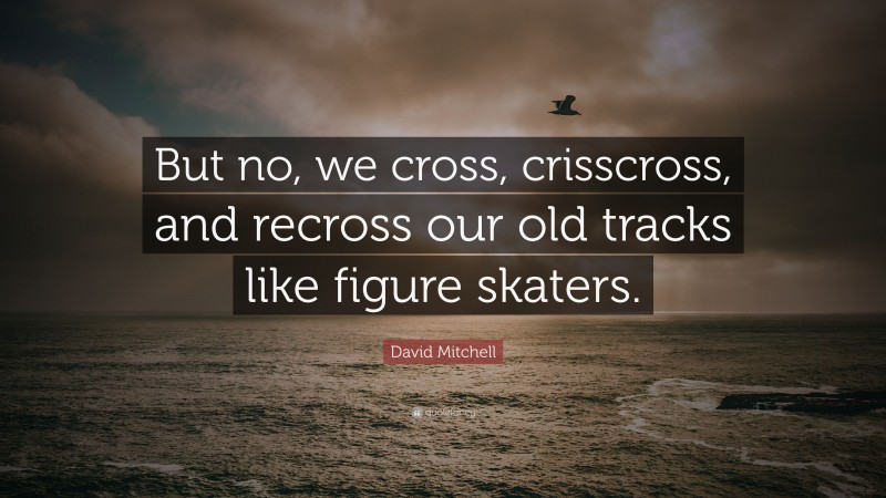 David Mitchell Quote: “But no, we cross, crisscross, and recross our old tracks like figure skaters.”