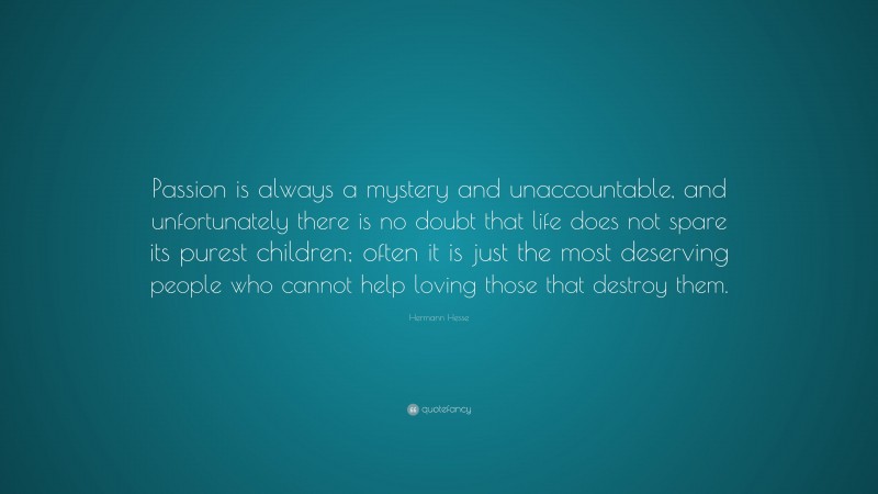 Hermann Hesse Quote: “Passion is always a mystery and unaccountable, and unfortunately there is no doubt that life does not spare its purest children; often it is just the most deserving people who cannot help loving those that destroy them.”