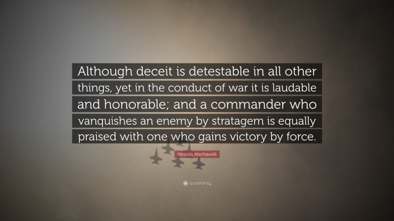 Niccolò Machiavelli Quote: “Although deceit is detestable in all other things, yet in the conduct of war it is laudable and honorable; and a commander who vanquishes an enemy by stratagem is equally praised with one who gains victory by force.”