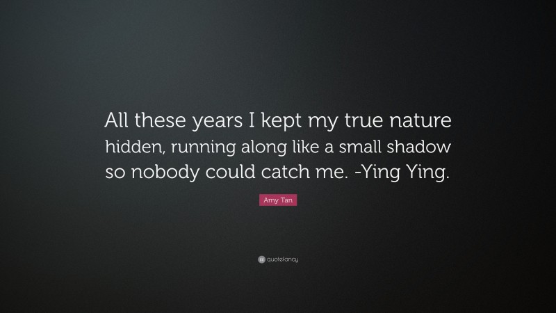 Amy Tan Quote: “All these years I kept my true nature hidden, running along like a small shadow so nobody could catch me. -Ying Ying.”