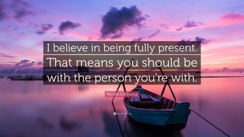 Morrie Schwartz Quote: “I believe in being fully present. That means you should be with the person you’re with.”