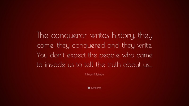 Miriam Makeba Quote: “The conqueror writes history, they came, they conquered and they write. You don’t expect the people who came to invade us to tell the truth about us...”