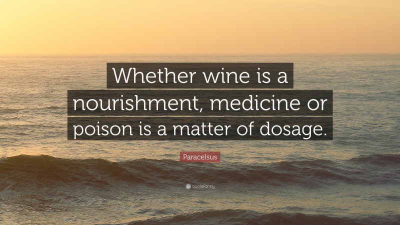 Paracelsus Quote: “Whether wine is a nourishment, medicine or poison is a matter of dosage.”