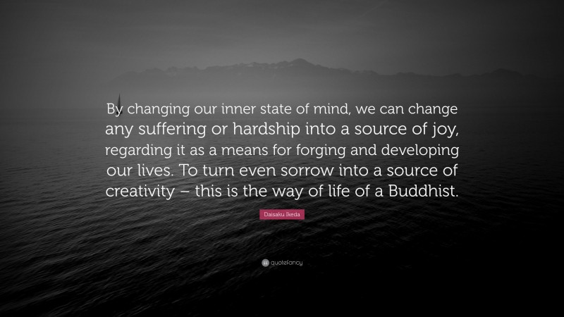 Daisaku Ikeda Quote: “By changing our inner state of mind, we can change any suffering or hardship into a source of joy, regarding it as a means for forging and developing our lives. To turn even sorrow into a source of creativity – this is the way of life of a Buddhist.”