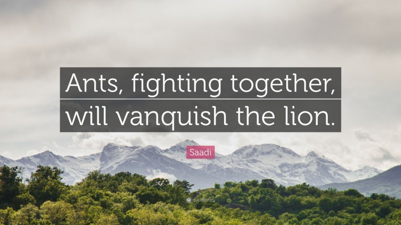 Saadi Quote: “Ants, fighting together, will vanquish the lion.”