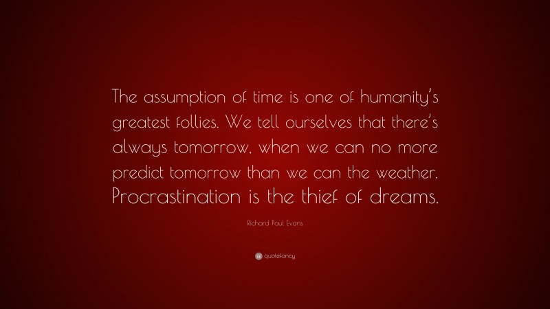Richard Paul Evans Quote: “The assumption of time is one of humanity’s greatest follies. We tell ourselves that there’s always tomorrow, when we can no more predict tomorrow than we can the weather. Procrastination is the thief of dreams.”