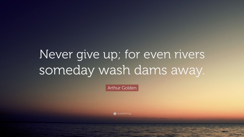 Arthur Golden Quote: “Never give up; for even rivers someday wash dams away.”