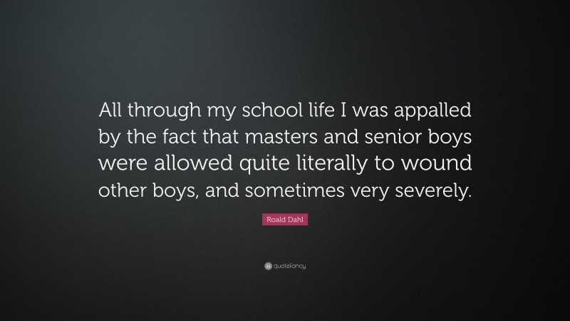 Roald Dahl Quote: “All through my school life I was appalled by the fact that masters and senior boys were allowed quite literally to wound other boys, and sometimes very severely.”