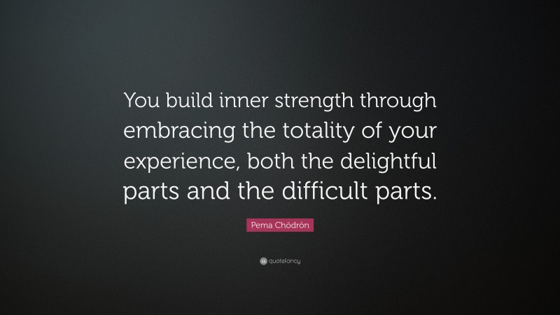 Pema Chödrön Quote: “You build inner strength through embracing the totality of your experience, both the delightful parts and the difficult parts.”