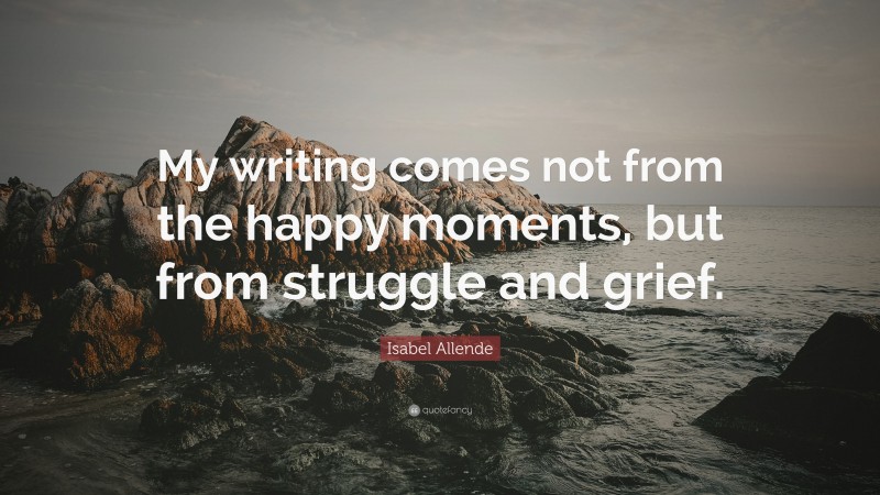 Isabel Allende Quote: “My writing comes not from the happy moments, but from struggle and grief.”