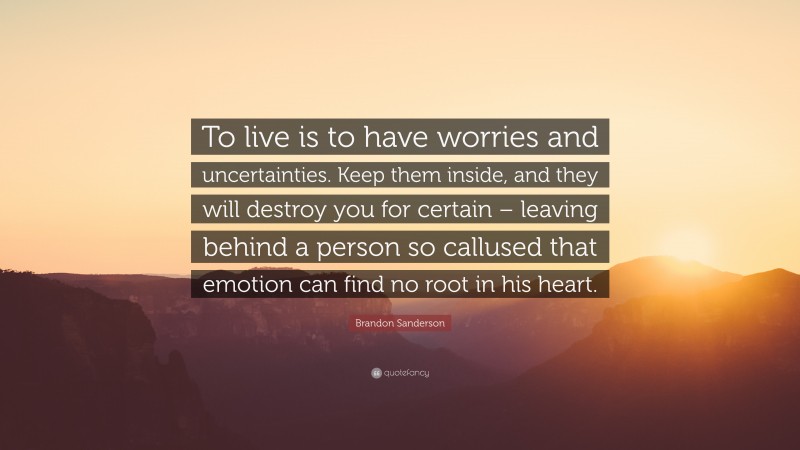 Brandon Sanderson Quote: “To live is to have worries and uncertainties. Keep them inside, and they will destroy you for certain – leaving behind a person so callused that emotion can find no root in his heart.”