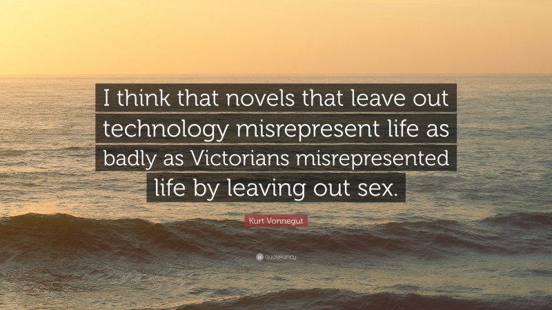 Kurt Vonnegut Quote: “I think that novels that leave out technology misrepresent life as badly as Victorians misrepresented life by leaving out sex.”