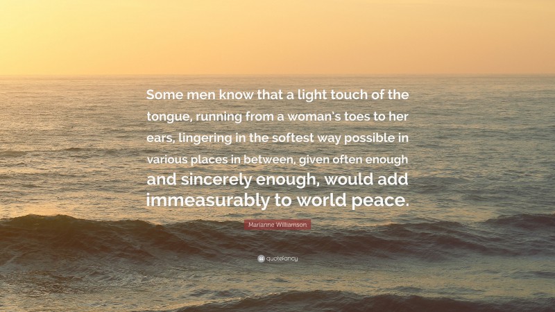 Marianne Williamson Quote: “Some men know that a light touch of the tongue, running from a woman’s toes to her ears, lingering in the softest way possible in various places in between, given often enough and sincerely enough, would add immeasurably to world peace.”