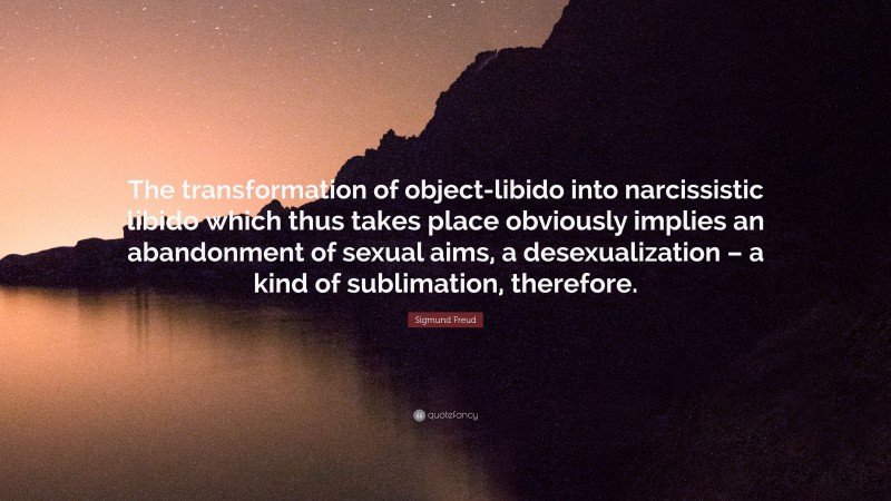 Sigmund Freud Quote: “The transformation of object-libido into narcissistic libido which thus takes place obviously implies an abandonment of sexual aims, a desexualization – a kind of sublimation, therefore.”