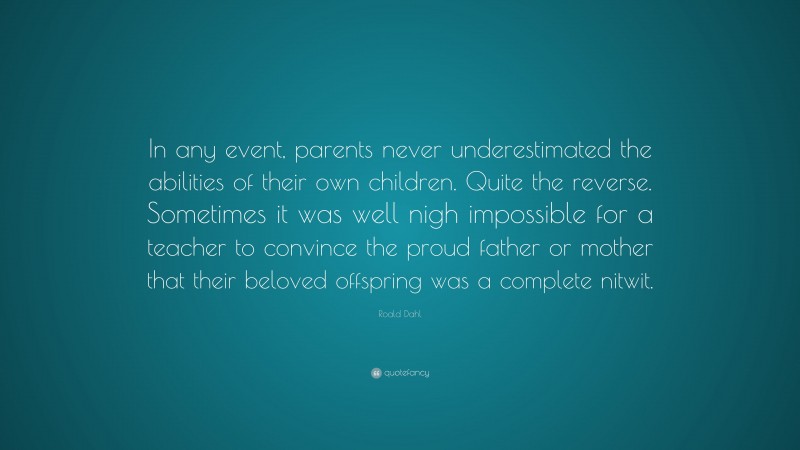 Roald Dahl Quote: “In any event, parents never underestimated the abilities of their own children. Quite the reverse. Sometimes it was well nigh impossible for a teacher to convince the proud father or mother that their beloved offspring was a complete nitwit.”