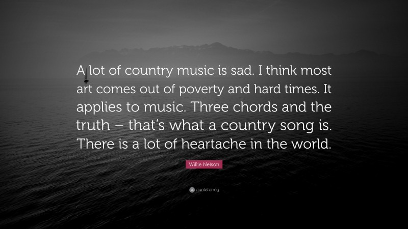 Willie Nelson Quote: “A lot of country music is sad. I think most art comes out of poverty and hard times. It applies to music. Three chords and the truth – that’s what a country song is. There is a lot of heartache in the world.”