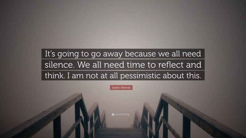 Isabel Allende Quote: “It’s going to go away because we all need silence. We all need time to reflect and think. I am not at all pessimistic about this.”