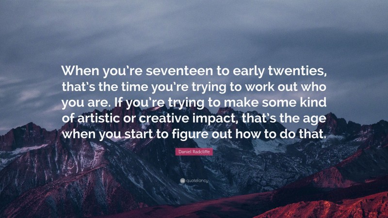 Daniel Radcliffe Quote: “When you’re seventeen to early twenties, that’s the time you’re trying to work out who you are. If you’re trying to make some kind of artistic or creative impact, that’s the age when you start to figure out how to do that.”