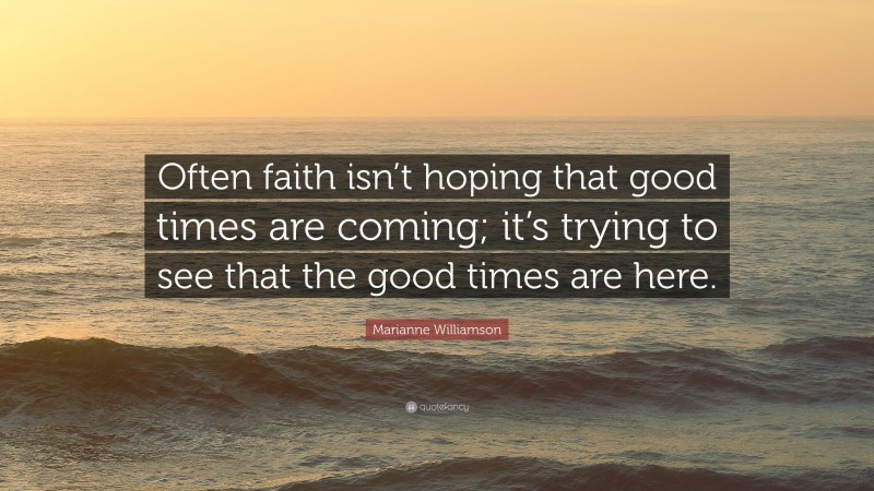 Marianne Williamson Quote: “Often faith isn’t hoping that good times are coming; it’s trying to see that the good times are here.”