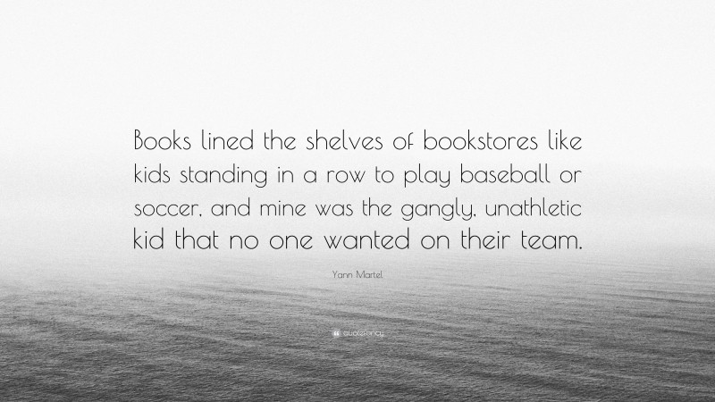 Yann Martel Quote: “Books lined the shelves of bookstores like kids standing in a row to play baseball or soccer, and mine was the gangly, unathletic kid that no one wanted on their team.”