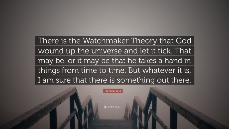 Stephen King Quote: “There is the Watchmaker Theory that God wound up the universe and let it tick. That may be. or it may be that he takes a hand in things from time to time. But whatever it is, I am sure that there is something out there.”