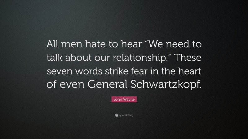 John Wayne Quote: “All men hate to hear “We need to talk about our relationship.” These seven words strike fear in the heart of even General Schwartzkopf.”