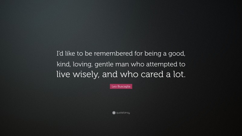 Leo Buscaglia Quote: “I’d like to be remembered for being a good, kind, loving, gentle man who attempted to live wisely, and who cared a lot.”