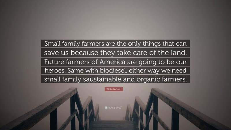 Willie Nelson Quote: “Small family farmers are the only things that can save us because they take care of the land. Future farmers of America are going to be our heroes. Same with biodiesel, either way we need small family saustainable and organic farmers.”