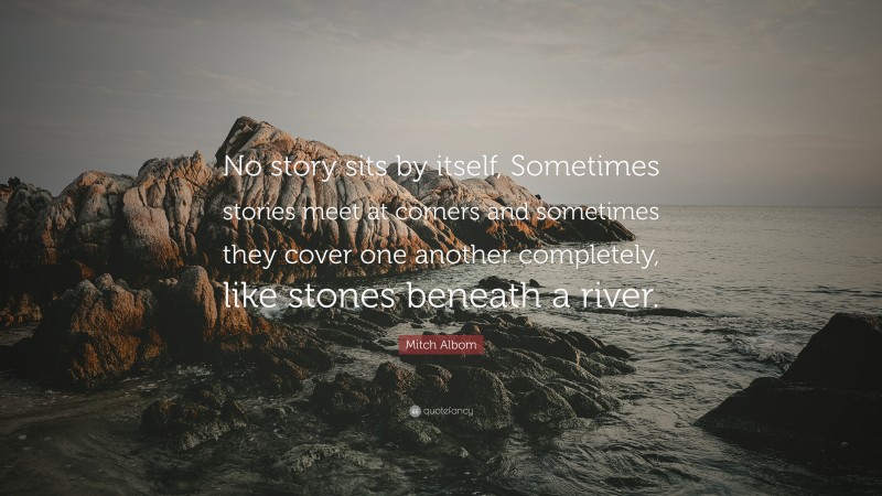 Mitch Albom Quote: “No story sits by itself, Sometimes stories meet at corners and sometimes they cover one another completely, like stones beneath a river.”