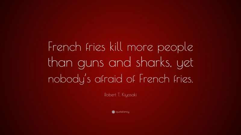 Robert T. Kiyosaki Quote: “French fries kill more people than guns and sharks, yet nobody’s afraid of French fries.”
