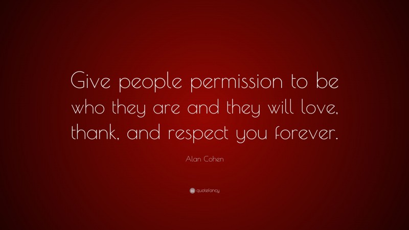 Alan Cohen Quote: “Give people permission to be who they are and they will love, thank, and respect you forever.”
