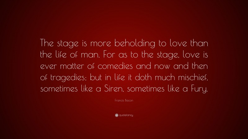 Francis Bacon Quote: “The stage is more beholding to love than the life of man. For as to the stage, love is ever matter of comedies and now and then of tragedies; but in life it doth much mischief, sometimes like a Siren, sometimes like a Fury.”
