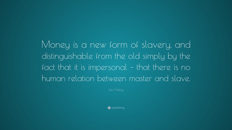 Leo Tolstoy Quote: “Money is a new form of slavery, and distinguishable from the old simply by the fact that it is impersonal – that there is no human relation between master and slave.”