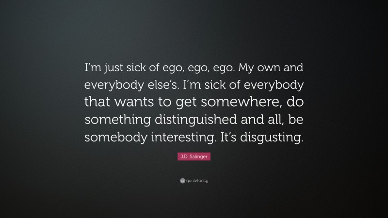 J.D. Salinger Quote: “I’m just sick of ego, ego, ego. My own and everybody else’s. I’m sick of everybody that wants to get somewhere, do something distinguished and all, be somebody interesting. It’s disgusting.”