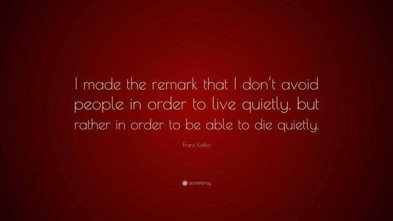 Franz Kafka Quote: “I made the remark that I don’t avoid people in order to live quietly, but rather in order to be able to die quietly.”