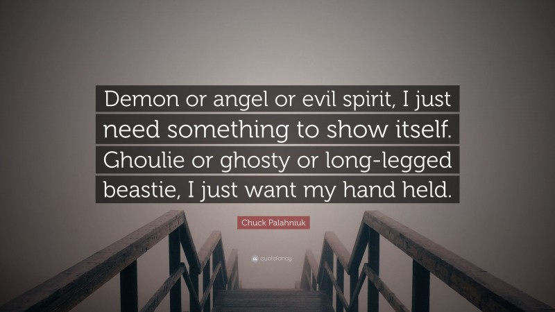 Chuck Palahniuk Quote: “Demon or angel or evil spirit, I just need something to show itself. Ghoulie or ghosty or long-legged beastie, I just want my hand held.”