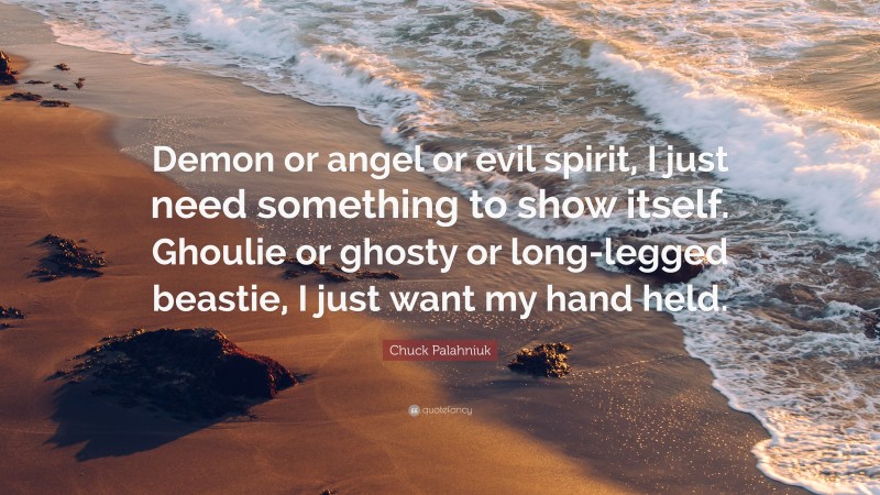 Chuck Palahniuk Quote: “Demon or angel or evil spirit, I just need something to show itself. Ghoulie or ghosty or long-legged beastie, I just want my hand held.”