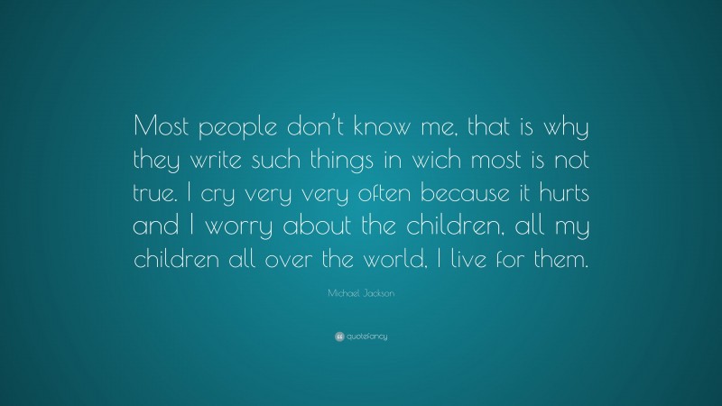 Michael Jackson Quote: “Most people don’t know me, that is why they write such things in wich most is not true. I cry very very often because it hurts and I worry about the children, all my children all over the world, I live for them.”